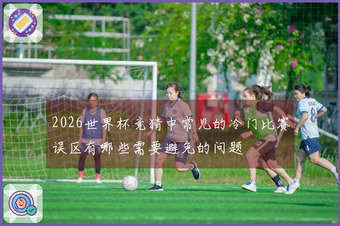 2026世界杯竞猜中常见的冷门比赛误区有哪些需要避免的问题